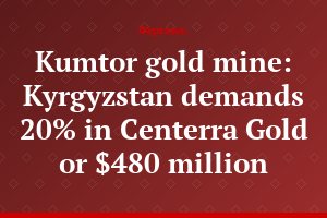 Kumtor gold mine: Kyrgyzstan demands 20% in Centerra Gold or $480 million