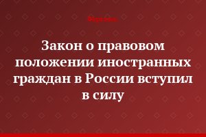 Закон о правовом положении иностранных граждан в России вступил в силу