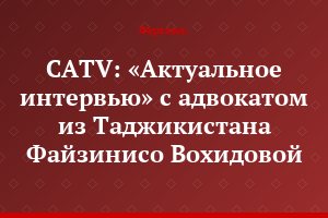 CATV: «Актуальное интервью» с адвокатом из Таджикистана Файзинисо Вохидовой