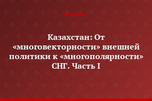 Казахстан: От «многовекторности» внешней политики к «многополярности» СНГ. Часть I