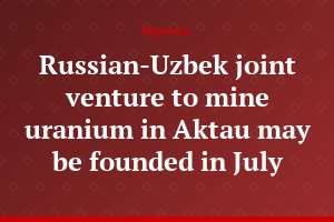 Russian-Uzbek joint venture to mine uranium in Aktau may be founded in July
