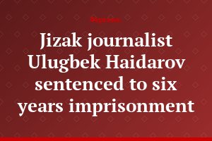 Jizak journalist Ulugbek Haidarov sentenced to six years imprisonment