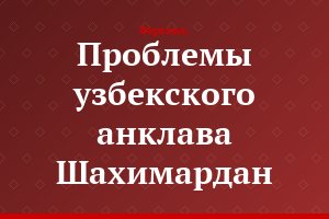 Проблемы узбекского анклава Шахимардан