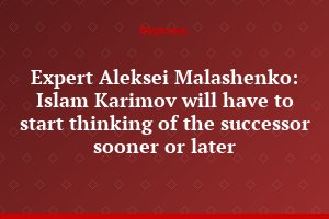 Expert Aleksei Malashenko: Islam Karimov will have to start thinking of the successor sooner or later