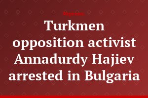 Turkmen opposition activist Annadurdy Hajiev arrested in Bulgaria