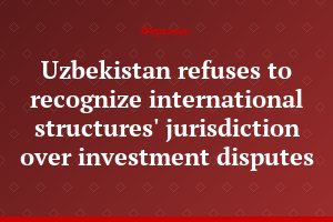 Uzbekistan refuses to recognize international structures' jurisdiction over investment disputes