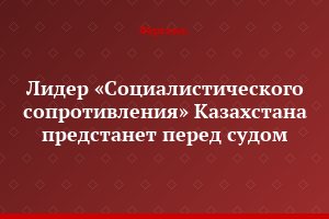 Лидер «Социалистического сопротивления» Казахстана предстанет перед судом