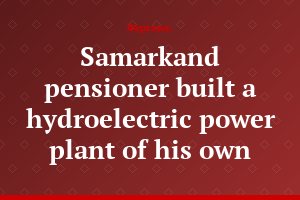 Samarkand pensioner built a hydroelectric power plant of his own