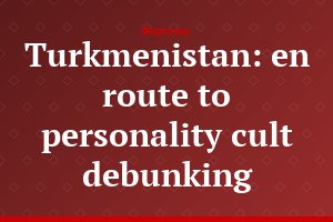 Turkmenistan: en route to personality cult debunking