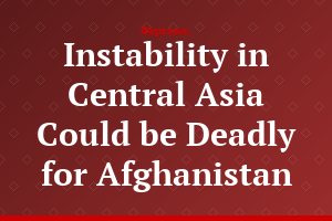 Instability in Central Asia Could be Deadly for Afghanistan