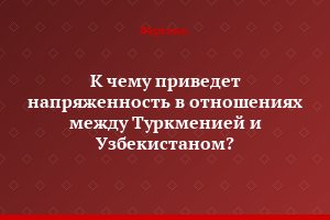 К чему приведет напряженность в отношениях между Туркменией и Узбекистаном?..