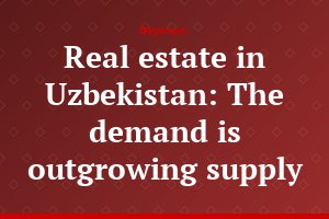 Real estate in Uzbekistan: The demand is outgrowing supply
