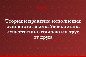 Теория и практика исполнения основного закона Узбекистана существенно отличаются друг от друга