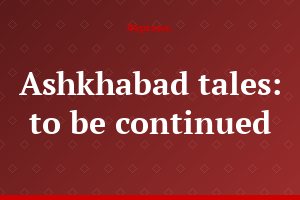 Ashkhabad tales: to be continued