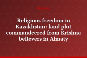 Religious freedom in Kazakhstan: land plot commandeered from Krishna believers in Almaty