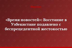 «Время новостей»: Восстание в Узбекистане подавлено с беспрецедентной жестокостью