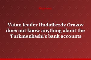 Vatan leader Hudaiberdy Orazov does not know anything about the Turkmenbashi's bank accounts