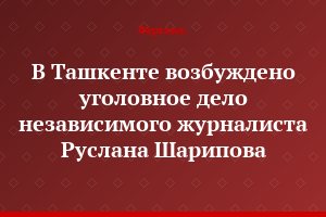 В Ташкенте возбуждено уголовное дело независимого журналиста Руслана Шарипова