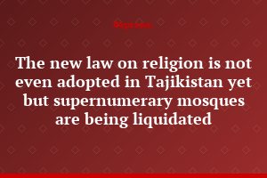 The new law on religion is not even adopted in Tajikistan yet but supernumerary mosques are being liquidated
