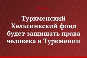 Туркменский Хельсинкский фонд будет защищать права человека в Туркмении