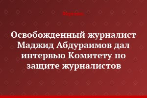 Освобожденный журналист Маджид Абдураимов дал интервью Комитету по защите журналистов