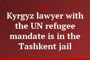 Kyrgyz lawyer with the UN refugee mandate is in the Tashkent jail