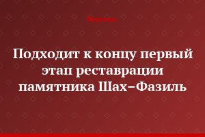 Подходит к концу первый этап реставрации памятника Шах–Фазиль