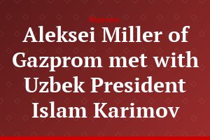 Aleksei Miller of Gazprom met with Uzbek President Islam Karimov