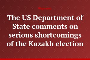 The US Department of State comments on serious shortcomings of the Kazakh election