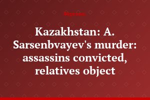 Kazakhstan: A. Sarsenbvayev's murder: assassins convicted, relatives object