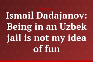 Ismail Dadajanov: Being in an Uzbek jail is not my idea of fun