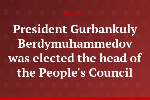 President Gurbankuly Berdymuhammedov was elected the head of the People's Council