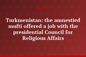 Turkmenistan: the amnestied mufti offered a job with the presidential Council for Religious Affairs