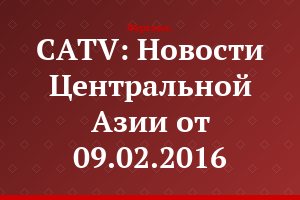 CATV: Новости Центральной Азии от 09.02.2016