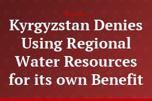 Kyrgyzstan Denies Using Regional Water Resources for its own Benefit