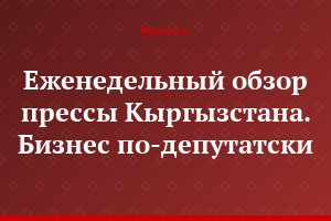Еженедельный обзор прессы Кыргызстана. Бизнес по-депутатски
