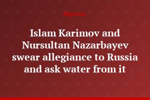 Islam Karimov and Nursultan Nazarbayev swear allegiance to Russia and ask water from it