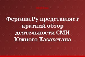 Фергана.Ру представляет краткий обзор деятельности СМИ Южного Казахстана