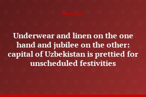 Underwear and linen on the one hand and jubilee on the other: capital of Uzbekistan is prettied for unscheduled festivities