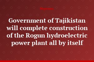 Government of Tajikistan will complete construction of the Rogun hydroelectric power plant all by itself