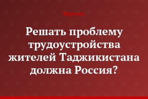 Решать проблему трудоустройства  жителей Таджикистана должна Россия?