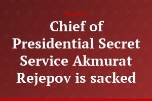 Chief of Presidential Secret Service Akmurat Rejepov is sacked