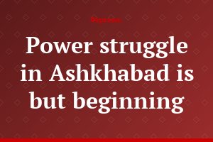Power struggle in Ashkhabad is but beginning