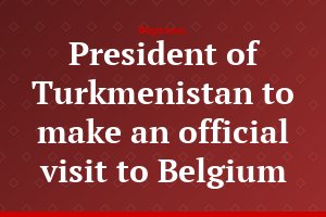 President of Turkmenistan to make an official visit to Belgium