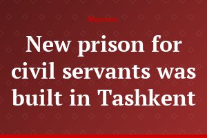 New prison for civil servants was built in Tashkent
