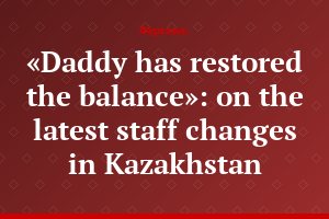 «Daddy has restored the balance»: on the latest staff changes in Kazakhstan