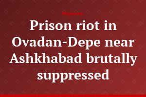 Prison riot in Ovadan-Depe near Ashkhabad brutally suppressed