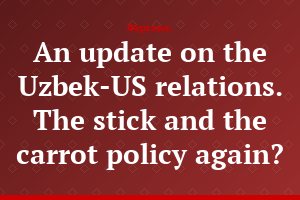 An update on the Uzbek-US relations. The stick and the carrot policy again?