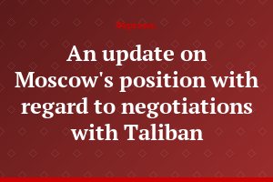 An update on Moscow's position with regard to negotiations with Taliban