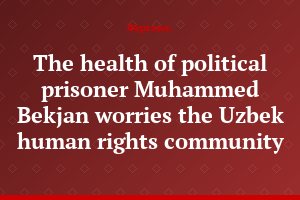The health of political prisoner Muhammed Bekjan worries the Uzbek human rights community